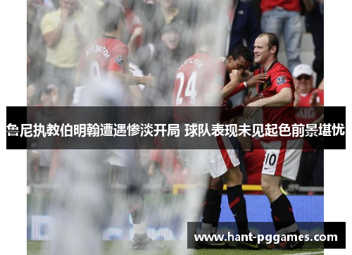 鲁尼执教伯明翰遭遇惨淡开局 球队表现未见起色前景堪忧